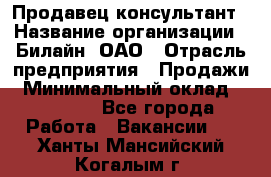 Продавец-консультант › Название организации ­ Билайн, ОАО › Отрасль предприятия ­ Продажи › Минимальный оклад ­ 30 000 - Все города Работа » Вакансии   . Ханты-Мансийский,Когалым г.